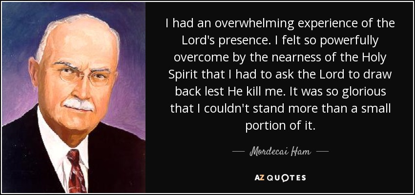 I had an overwhelming experience of the Lord's presence. I felt so powerfully overcome by the nearness of the Holy Spirit that I had to ask the Lord to draw back lest He kill me. It was so glorious that I couldn't stand more than a small portion of it. - Mordecai Ham