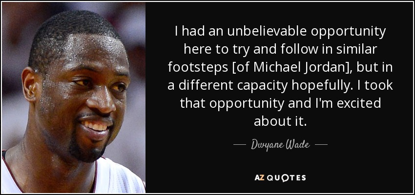 I had an unbelievable opportunity here to try and follow in similar footsteps [of Michael Jordan], but in a different capacity hopefully. I took that opportunity and I'm excited about it. - Dwyane Wade