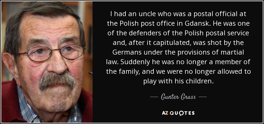 I had an uncle who was a postal official at the Polish post office in Gdansk. He was one of the defenders of the Polish postal service and, after it capitulated, was shot by the Germans under the provisions of martial law. Suddenly he was no longer a member of the family, and we were no longer allowed to play with his children. - Gunter Grass