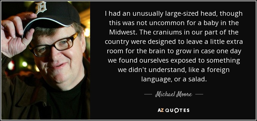 I had an unusually large-sized head, though this was not uncommon for a baby in the Midwest. The craniums in our part of the country were designed to leave a little extra room for the brain to grow in case one day we found ourselves exposed to something we didn't understand, like a foreign language, or a salad. - Michael Moore