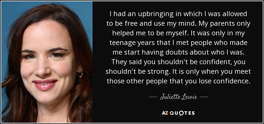 I had an upbringing in which I was allowed to be free and use my mind. My parents only helped me to be myself. It was only in my teenage years that I met people who made me start having doubts about who I was. They said you shouldn't be confident, you shouldn't be strong. It is only when you meet those other people that you lose confidence. - Juliette Lewis