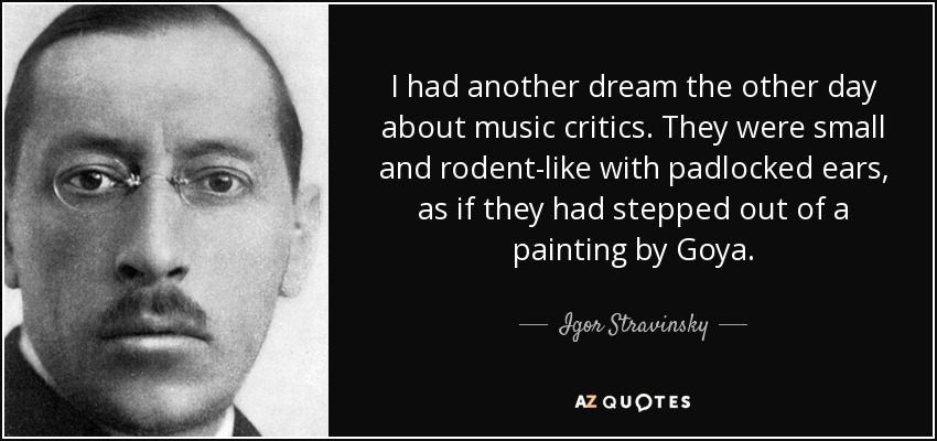 I had another dream the other day about music critics. They were small and rodent-like with padlocked ears, as if they had stepped out of a painting by Goya. - Igor Stravinsky