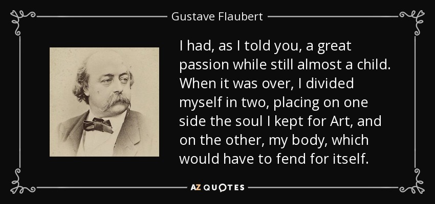 I had, as I told you, a great passion while still almost a child. When it was over, I divided myself in two, placing on one side the soul I kept for Art, and on the other, my body, which would have to fend for itself. - Gustave Flaubert