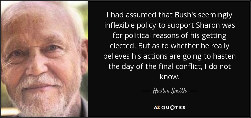 I had assumed that Bush's seemingly inflexible policy to support Sharon was for political reasons of his getting elected. But as to whether he really believes his actions are going to hasten the day of the final conflict, I do not know. - Huston Smith
