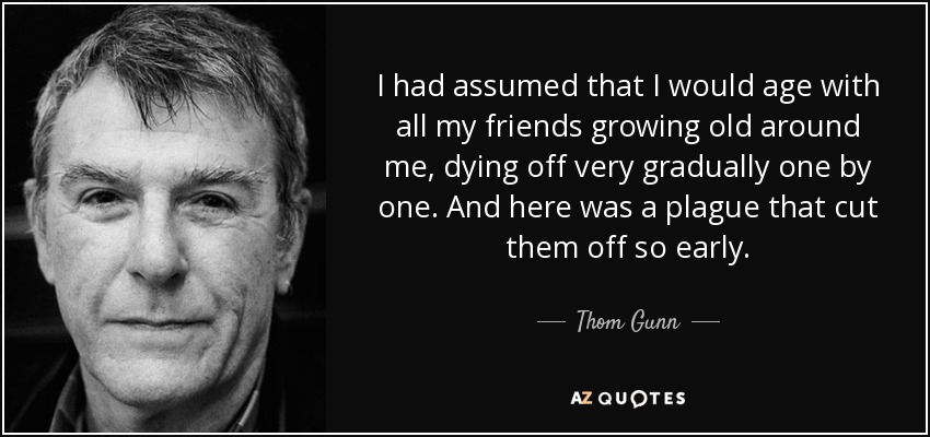 I had assumed that I would age with all my friends growing old around me, dying off very gradually one by one. And here was a plague that cut them off so early. - Thom Gunn