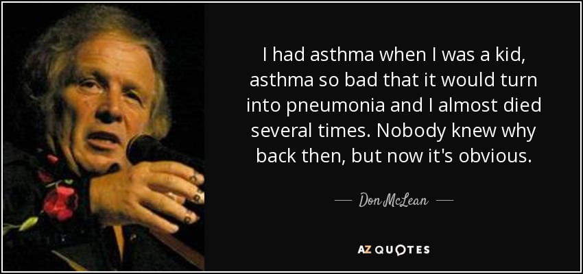 I had asthma when I was a kid, asthma so bad that it would turn into pneumonia and I almost died several times. Nobody knew why back then, but now it's obvious. - Don McLean