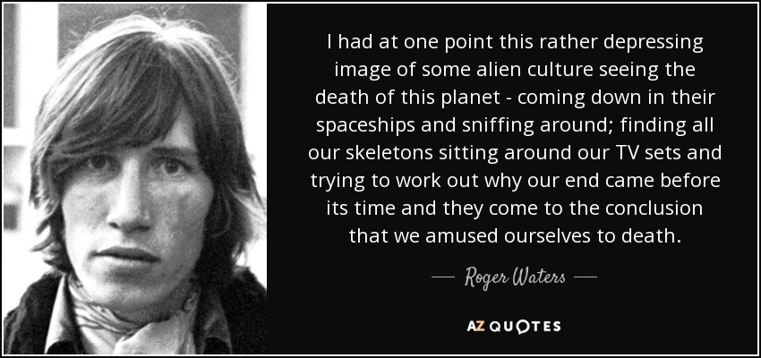 I had at one point this rather depressing image of some alien culture seeing the death of this planet - coming down in their spaceships and sniffing around; finding all our skeletons sitting around our TV sets and trying to work out why our end came before its time and they come to the conclusion that we amused ourselves to death. - Roger Waters
