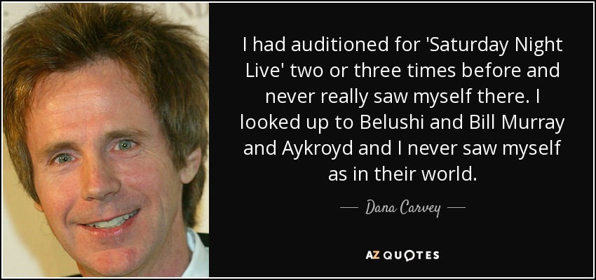 I had auditioned for 'Saturday Night Live' two or three times before and never really saw myself there. I looked up to Belushi and Bill Murray and Aykroyd and I never saw myself as in their world. - Dana Carvey