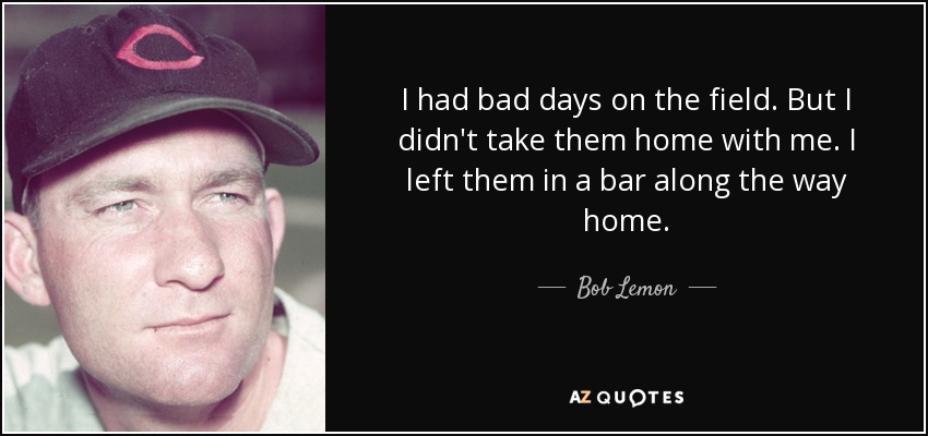 I had bad days on the field. But I didn't take them home with me. I left them in a bar along the way home. - Bob Lemon