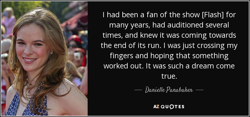 I had been a fan of the show [Flash] for many years, had auditioned several times, and knew it was coming towards the end of its run. I was just crossing my fingers and hoping that something worked out. It was such a dream come true. - Danielle Panabaker