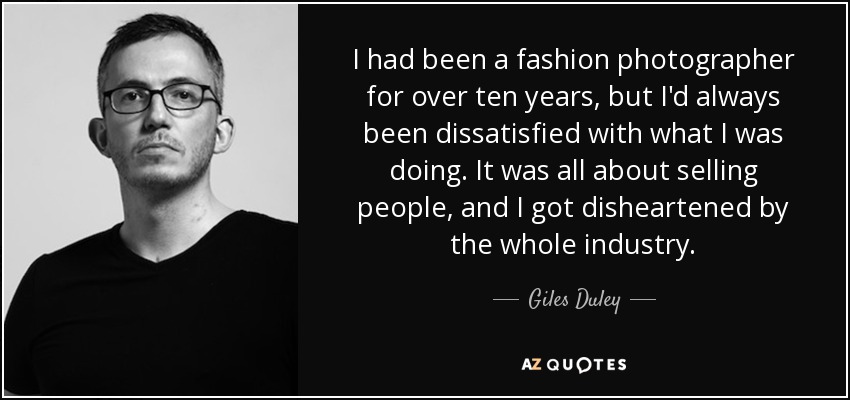 I had been a fashion photographer for over ten years, but I'd always been dissatisfied with what I was doing. It was all about selling people, and I got disheartened by the whole industry. - Giles Duley