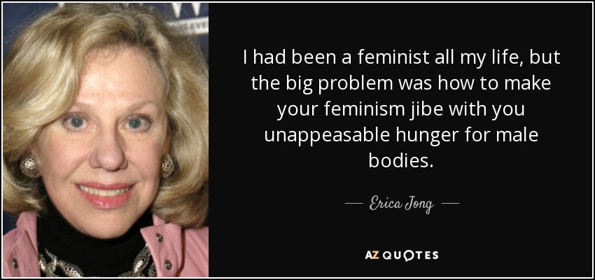 I had been a feminist all my life, but the big problem was how to make your feminism jibe with you unappeasable hunger for male bodies. - Erica Jong