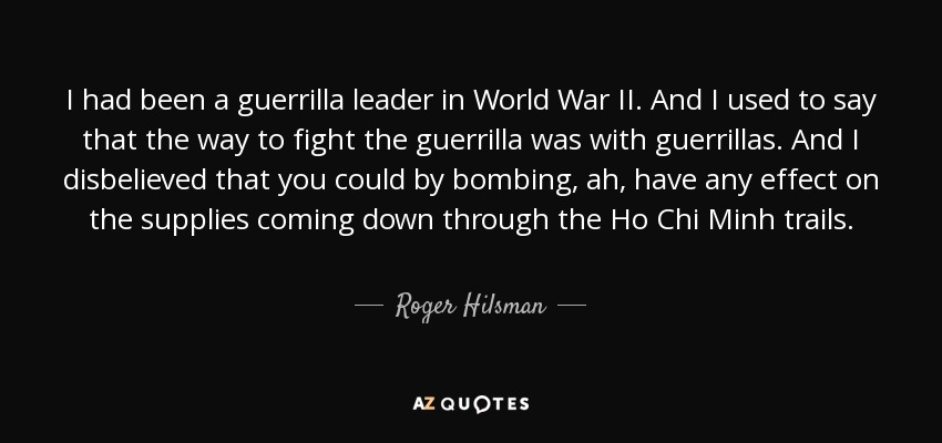I had been a guerrilla leader in World War II. And I used to say that the way to fight the guerrilla was with guerrillas. And I disbelieved that you could by bombing, ah, have any effect on the supplies coming down through the Ho Chi Minh trails. - Roger Hilsman