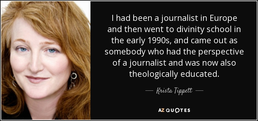 I had been a journalist in Europe and then went to divinity school in the early 1990s, and came out as somebody who had the perspective of a journalist and was now also theologically educated. - Krista Tippett