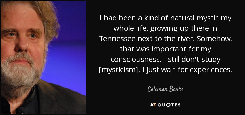 I had been a kind of natural mystic my whole life, growing up there in Tennessee next to the river. Somehow, that was important for my consciousness. I still don't study [mysticism]. I just wait for experiences. - Coleman Barks