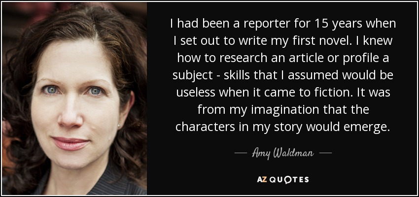 I had been a reporter for 15 years when I set out to write my first novel. I knew how to research an article or profile a subject - skills that I assumed would be useless when it came to fiction. It was from my imagination that the characters in my story would emerge. - Amy Waldman