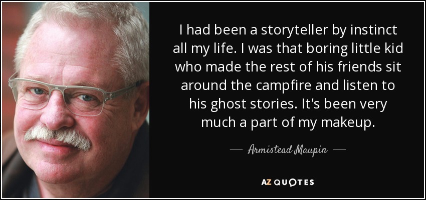 I had been a storyteller by instinct all my life. I was that boring little kid who made the rest of his friends sit around the campfire and listen to his ghost stories. It's been very much a part of my makeup. - Armistead Maupin