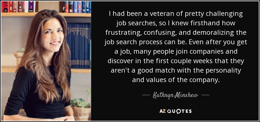 I had been a veteran of pretty challenging job searches, so I knew firsthand how frustrating, confusing, and demoralizing the job search process can be. Even after you get a job, many people join companies and discover in the first couple weeks that they aren't a good match with the personality and values of the company. - Kathryn Minshew