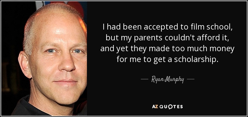 I had been accepted to film school, but my parents couldn't afford it, and yet they made too much money for me to get a scholarship. - Ryan Murphy