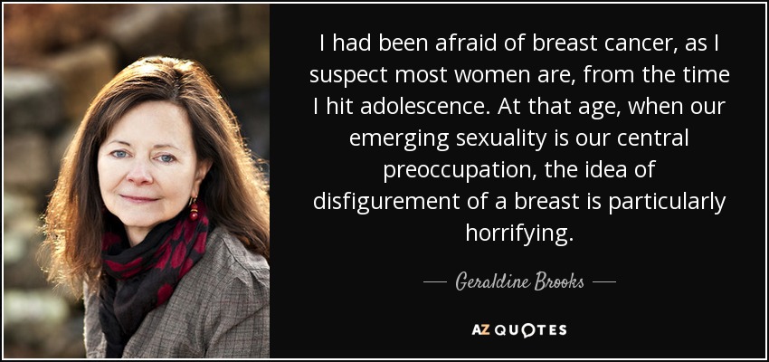 I had been afraid of breast cancer, as I suspect most women are, from the time I hit adolescence. At that age, when our emerging sexuality is our central preoccupation, the idea of disfigurement of a breast is particularly horrifying. - Geraldine Brooks