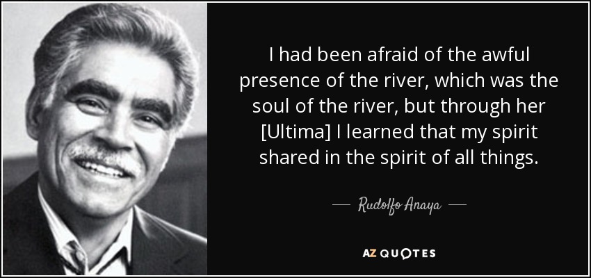 I had been afraid of the awful presence of the river, which was the soul of the river, but through her [Ultima] I learned that my spirit shared in the spirit of all things. - Rudolfo Anaya