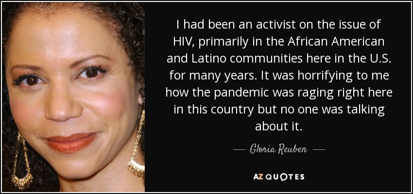 I had been an activist on the issue of HIV, primarily in the African American and Latino communities here in the U.S. for many years. It was horrifying to me how the pandemic was raging right here in this country but no one was talking about it. - Gloria Reuben
