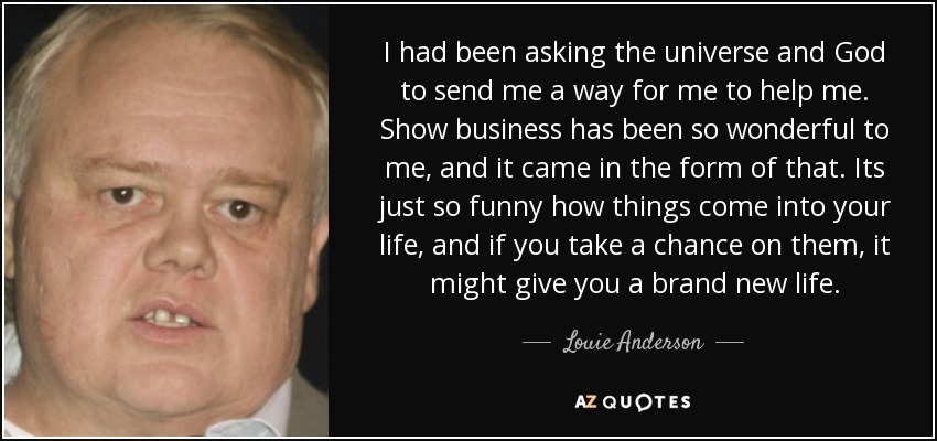 I had been asking the universe and God to send me a way for me to help me. Show business has been so wonderful to me, and it came in the form of that. Its just so funny how things come into your life, and if you take a chance on them, it might give you a brand new life. - Louie Anderson