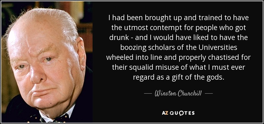 I had been brought up and trained to have the utmost contempt for people who got drunk - and I would have liked to have the boozing scholars of the Universities wheeled into line and properly chastised for their squalid misuse of what I must ever regard as a gift of the gods. - Winston Churchill