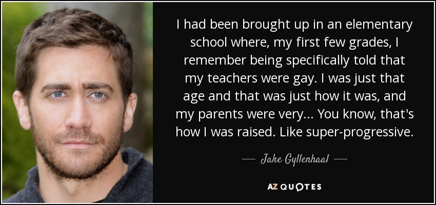 I had been brought up in an elementary school where, my first few grades, I remember being specifically told that my teachers were gay. I was just that age and that was just how it was, and my parents were very... You know, that's how I was raised. Like super-progressive. - Jake Gyllenhaal