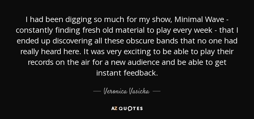 I had been digging so much for my show, Minimal Wave - constantly finding fresh old material to play every week - that I ended up discovering all these obscure bands that no one had really heard here. It was very exciting to be able to play their records on the air for a new audience and be able to get instant feedback. - Veronica Vasicka
