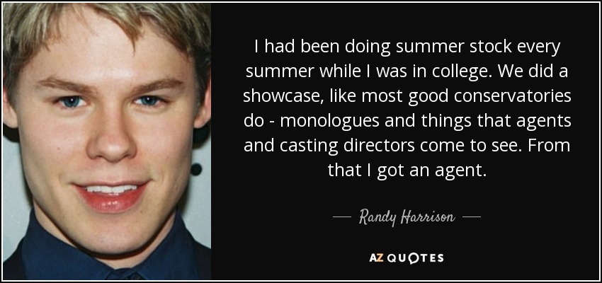 I had been doing summer stock every summer while I was in college. We did a showcase, like most good conservatories do - monologues and things that agents and casting directors come to see. From that I got an agent. - Randy Harrison