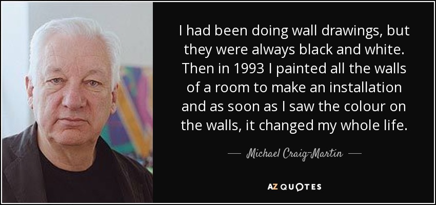 I had been doing wall drawings, but they were always black and white. Then in 1993 I painted all the walls of a room to make an installation and as soon as I saw the colour on the walls, it changed my whole life. - Michael Craig-Martin