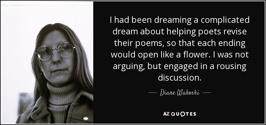 I had been dreaming a complicated dream about helping poets revise their poems, so that each ending would open like a flower. I was not arguing, but engaged in a rousing discussion. - Diane Wakoski