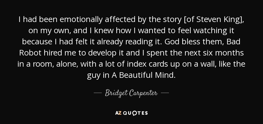 I had been emotionally affected by the story [of Steven King], on my own, and I knew how I wanted to feel watching it because I had felt it already reading it. God bless them, Bad Robot hired me to develop it and I spent the next six months in a room, alone, with a lot of index cards up on a wall, like the guy in A Beautiful Mind. - Bridget Carpenter