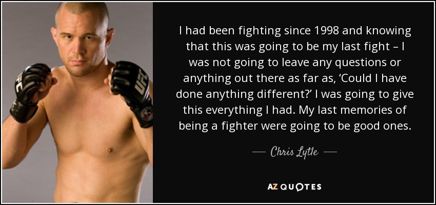 I had been fighting since 1998 and knowing that this was going to be my last fight – I was not going to leave any questions or anything out there as far as, ‘Could I have done anything different?’ I was going to give this everything I had. My last memories of being a fighter were going to be good ones. - Chris Lytle