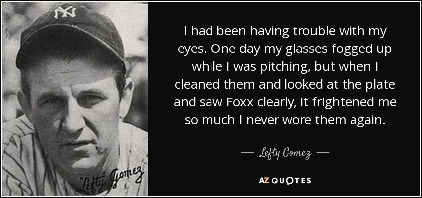 I had been having trouble with my eyes. One day my glasses fogged up while I was pitching, but when I cleaned them and looked at the plate and saw Foxx clearly, it frightened me so much I never wore them again. - Lefty Gomez