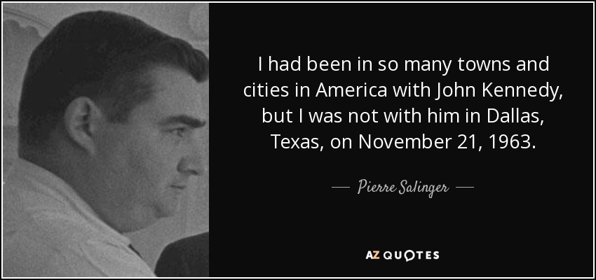 I had been in so many towns and cities in America with John Kennedy, but I was not with him in Dallas, Texas, on November 21, 1963. - Pierre Salinger