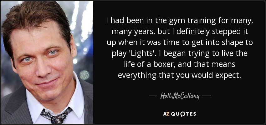 I had been in the gym training for many, many years, but I definitely stepped it up when it was time to get into shape to play 'Lights'. I began trying to live the life of a boxer, and that means everything that you would expect. - Holt McCallany