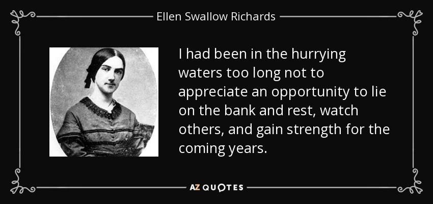 I had been in the hurrying waters too long not to appreciate an opportunity to lie on the bank and rest, watch others, and gain strength for the coming years. - Ellen Swallow Richards