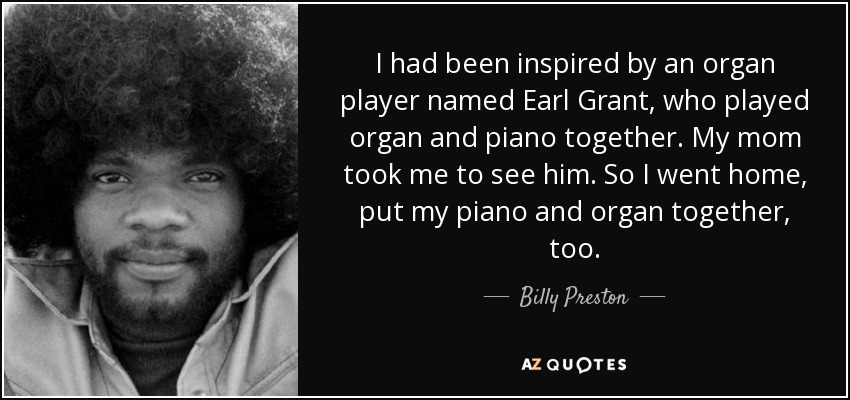 I had been inspired by an organ player named Earl Grant, who played organ and piano together. My mom took me to see him. So I went home, put my piano and organ together, too. - Billy Preston