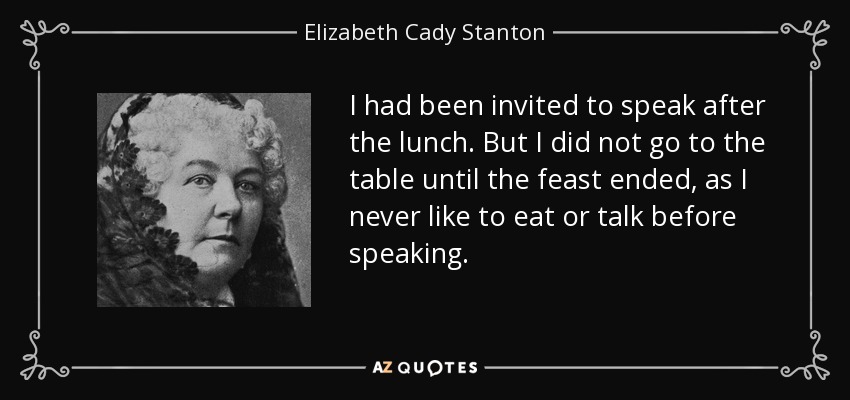 I had been invited to speak after the lunch. But I did not go to the table until the feast ended, as I never like to eat or talk before speaking. - Elizabeth Cady Stanton
