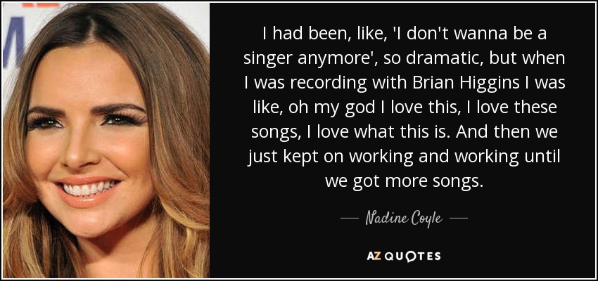 I had been, like, 'I don't wanna be a singer anymore', so dramatic, but when I was recording with Brian Higgins I was like, oh my god I love this, I love these songs, I love what this is. And then we just kept on working and working until we got more songs. - Nadine Coyle