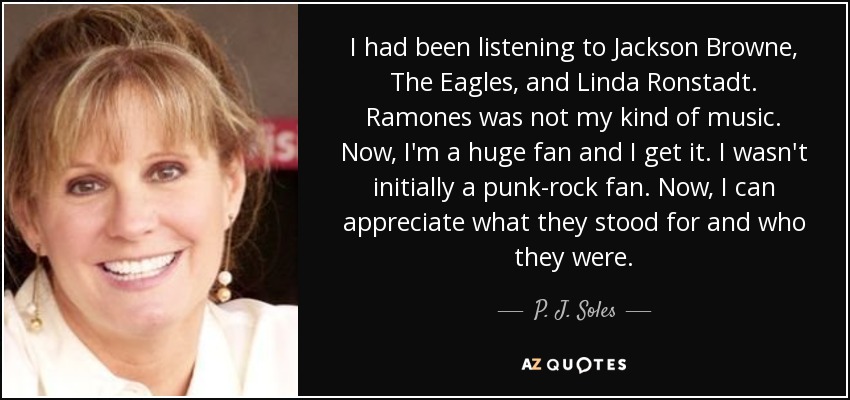 I had been listening to Jackson Browne, The Eagles, and Linda Ronstadt. Ramones was not my kind of music. Now, I'm a huge fan and I get it. I wasn't initially a punk-rock fan. Now, I can appreciate what they stood for and who they were. - P. J. Soles