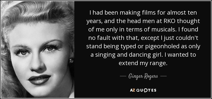 I had been making films for almost ten years, and the head men at RKO thought of me only in terms of musicals. I found no fault with that, except I just couldn't stand being typed or pigeonholed as only a singing and dancing girl. I wanted to extend my range. - Ginger Rogers
