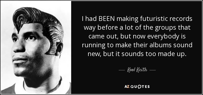 I had BEEN making futuristic records way before a lot of the groups that came out, but now everybody is running to make their albums sound new, but it sounds too made up. - Kool Keith