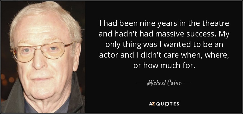 I had been nine years in the theatre and hadn't had massive success. My only thing was I wanted to be an actor and I didn't care when, where, or how much for. - Michael Caine