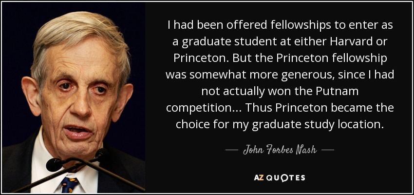 I had been offered fellowships to enter as a graduate student at either Harvard or Princeton. But the Princeton fellowship was somewhat more generous, since I had not actually won the Putnam competition... Thus Princeton became the choice for my graduate study location. - John Forbes Nash