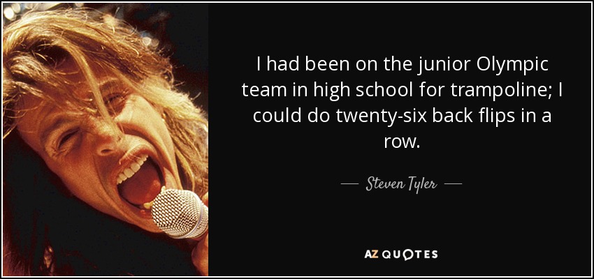 I had been on the junior Olympic team in high school for trampoline; I could do twenty-six back flips in a row. - Steven Tyler