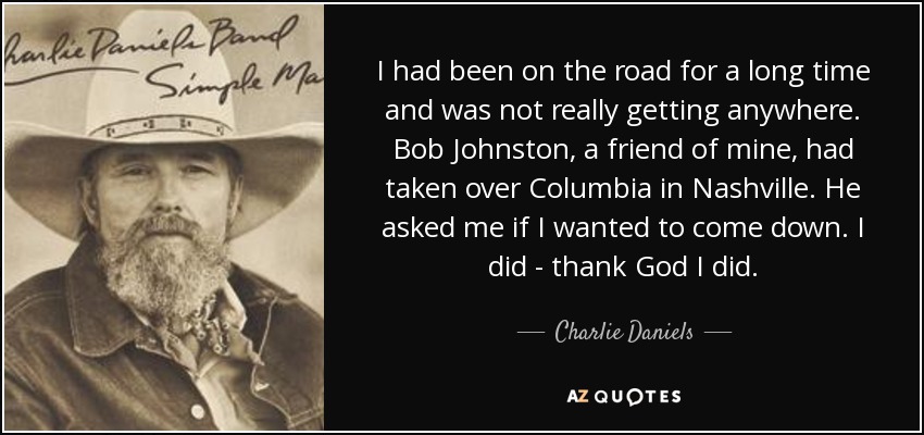 I had been on the road for a long time and was not really getting anywhere. Bob Johnston, a friend of mine, had taken over Columbia in Nashville. He asked me if I wanted to come down. I did - thank God I did. - Charlie Daniels