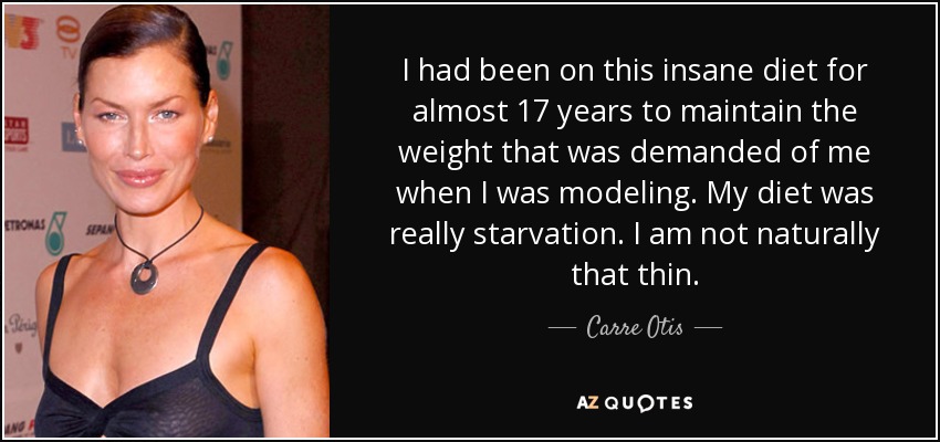 I had been on this insane diet for almost 17 years to maintain the weight that was demanded of me when I was modeling. My diet was really starvation. I am not naturally that thin. - Carre Otis